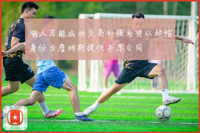 湖人若能成功交易补强或将以超帽身份为詹姆斯提供丰厚合同